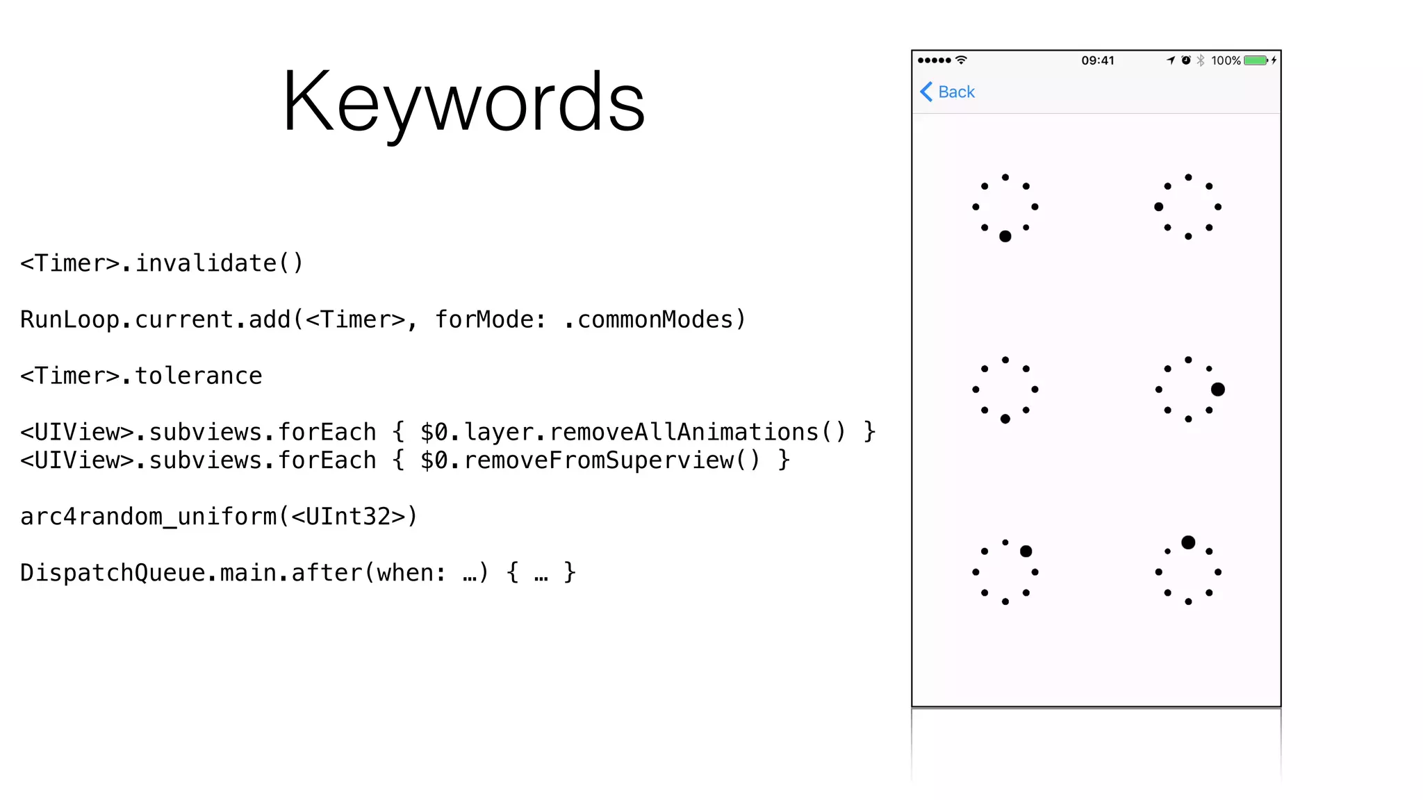 Keywords
<Timer>.invalidate()
RunLoop.current.add(<Timer>, forMode: .commonModes)
<Timer>.tolerance
<UIView>.subviews.forEach { $0.layer.removeAllAnimations() }
<UIView>.subviews.forEach { $0.removeFromSuperview() }
arc4random_uniform(<UInt32>)
DispatchQueue.main.after(when: …) { … }
 