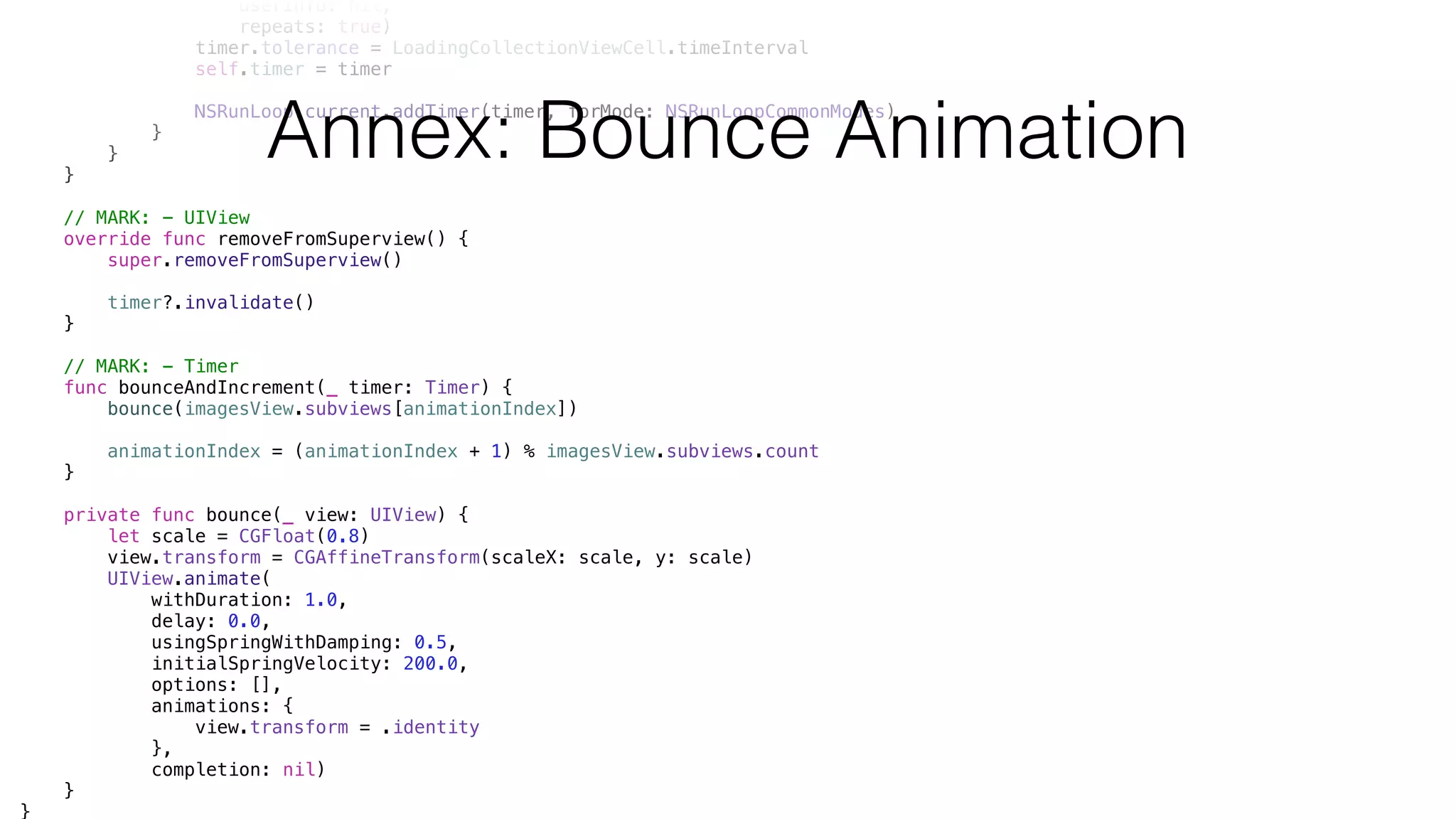 userInfo: nil,
repeats: true)
timer.tolerance = LoadingCollectionViewCell.timeInterval
self.timer = timer
NSRunLoop.current.addTimer(timer, forMode: NSRunLoopCommonModes)
}
}
}
// MARK: - UIView
override func removeFromSuperview() {
super.removeFromSuperview()
timer?.invalidate()
}
// MARK: - Timer
func bounceAndIncrement(_ timer: Timer) {
bounce(imagesView.subviews[animationIndex])
animationIndex = (animationIndex + 1) % imagesView.subviews.count
}
private func bounce(_ view: UIView) {
let scale = CGFloat(0.8)
view.transform = CGAffineTransform(scaleX: scale, y: scale)
UIView.animate(
withDuration: 1.0,
delay: 0.0,
usingSpringWithDamping: 0.5,
initialSpringVelocity: 200.0,
options: [],
animations: {
view.transform = .identity
},
completion: nil)
}
}
Annex: Bounce Animation
 