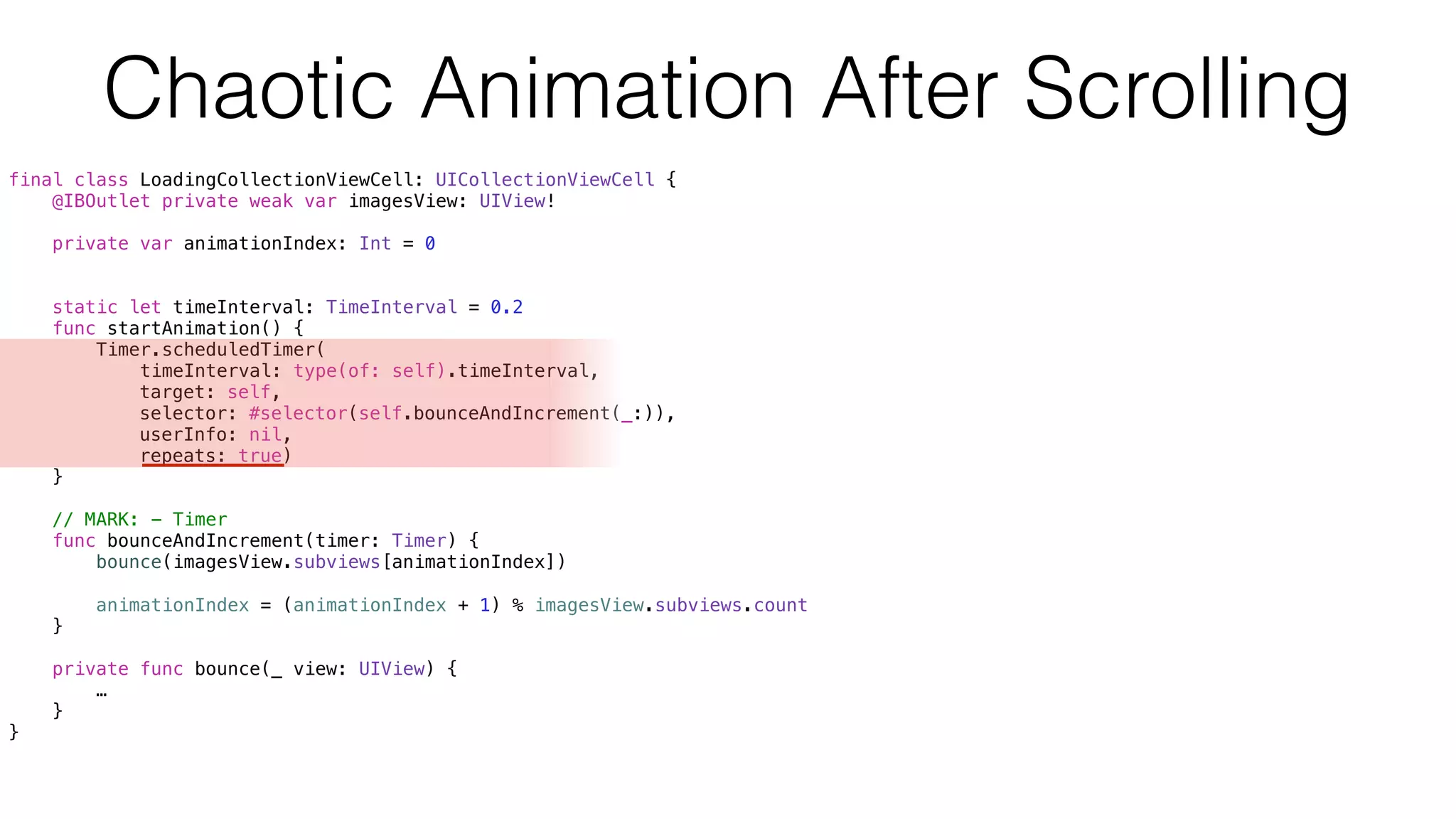 Chaotic Animation After Scrolling
final class LoadingCollectionViewCell: UICollectionViewCell {
@IBOutlet private weak var imagesView: UIView!
private var animationIndex: Int = 0
static let timeInterval: TimeInterval = 0.2
func startAnimation() {
Timer.scheduledTimer(
timeInterval: type(of: self).timeInterval,
target: self,
selector: #selector(self.bounceAndIncrement(_:)),
userInfo: nil,
repeats: true)
}
// MARK: - Timer
func bounceAndIncrement(timer: Timer) {
bounce(imagesView.subviews[animationIndex])
animationIndex = (animationIndex + 1) % imagesView.subviews.count
}
private func bounce(_ view: UIView) {
…
}
}
 