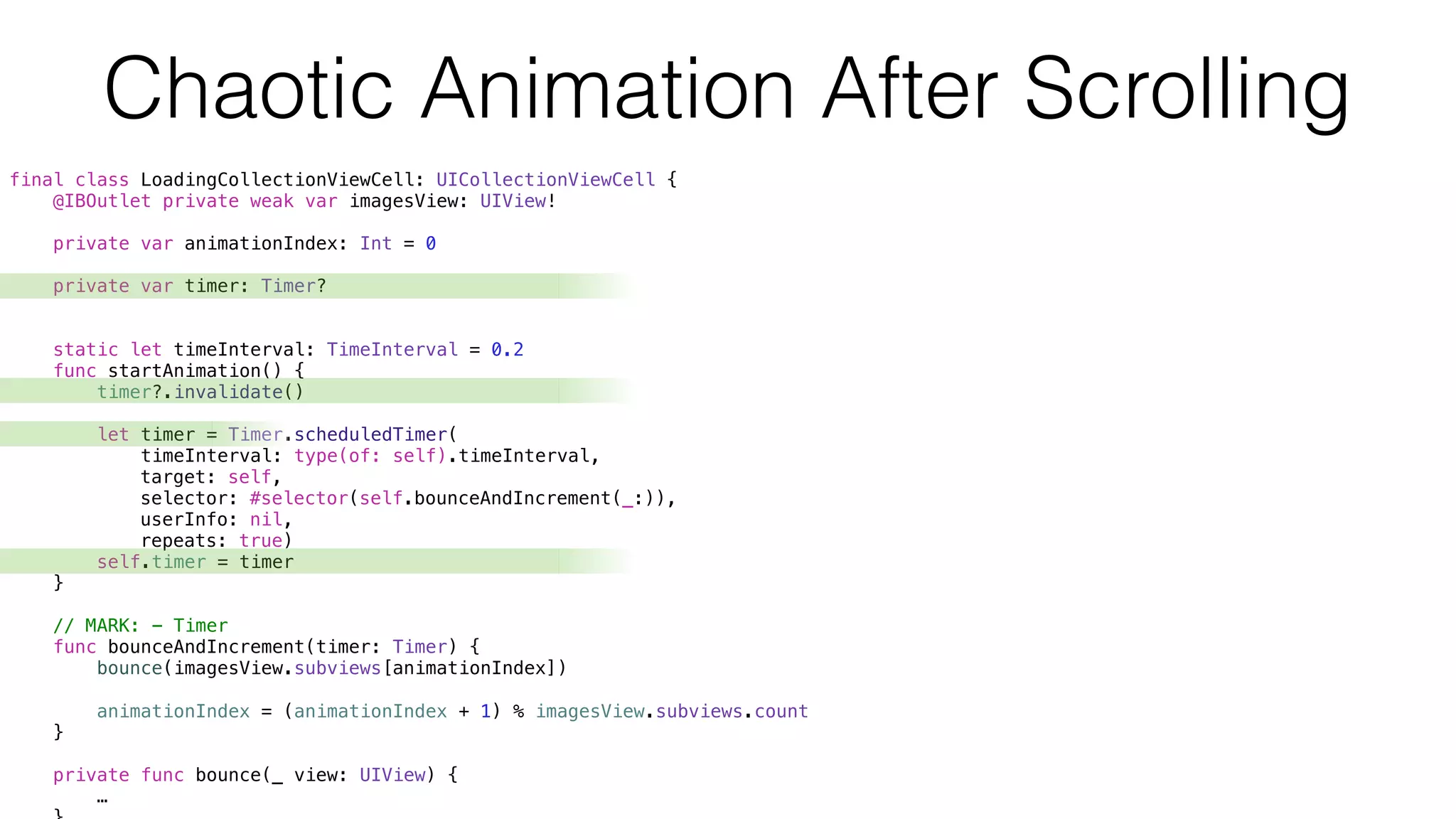 final class LoadingCollectionViewCell: UICollectionViewCell {
@IBOutlet private weak var imagesView: UIView!
private var animationIndex: Int = 0
private var timer: Timer?
static let timeInterval: TimeInterval = 0.2
func startAnimation() {
timer?.invalidate()
let timer = Timer.scheduledTimer(
timeInterval: type(of: self).timeInterval,
target: self,
selector: #selector(self.bounceAndIncrement(_:)),
userInfo: nil,
repeats: true)
self.timer = timer
}
// MARK: - Timer
func bounceAndIncrement(timer: Timer) {
bounce(imagesView.subviews[animationIndex])
animationIndex = (animationIndex + 1) % imagesView.subviews.count
}
private func bounce(_ view: UIView) {
…
Chaotic Animation After Scrolling
 