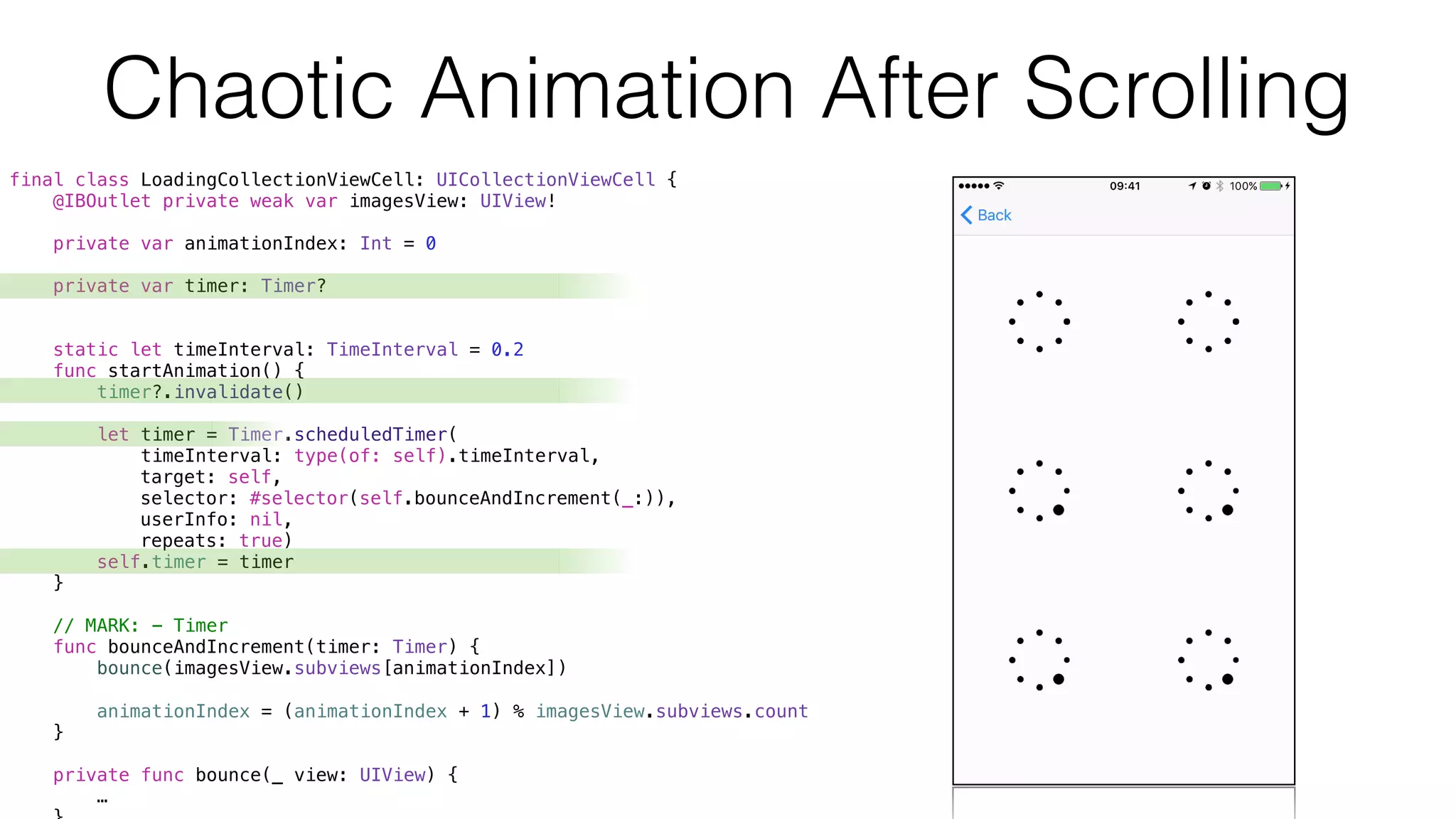 final class LoadingCollectionViewCell: UICollectionViewCell {
@IBOutlet private weak var imagesView: UIView!
private var animationIndex: Int = 0
private var timer: Timer?
static let timeInterval: TimeInterval = 0.2
func startAnimation() {
timer?.invalidate()
let timer = Timer.scheduledTimer(
timeInterval: type(of: self).timeInterval,
target: self,
selector: #selector(self.bounceAndIncrement(_:)),
userInfo: nil,
repeats: true)
self.timer = timer
}
// MARK: - Timer
func bounceAndIncrement(timer: Timer) {
bounce(imagesView.subviews[animationIndex])
animationIndex = (animationIndex + 1) % imagesView.subviews.count
}
private func bounce(_ view: UIView) {
…
Chaotic Animation After Scrolling
 