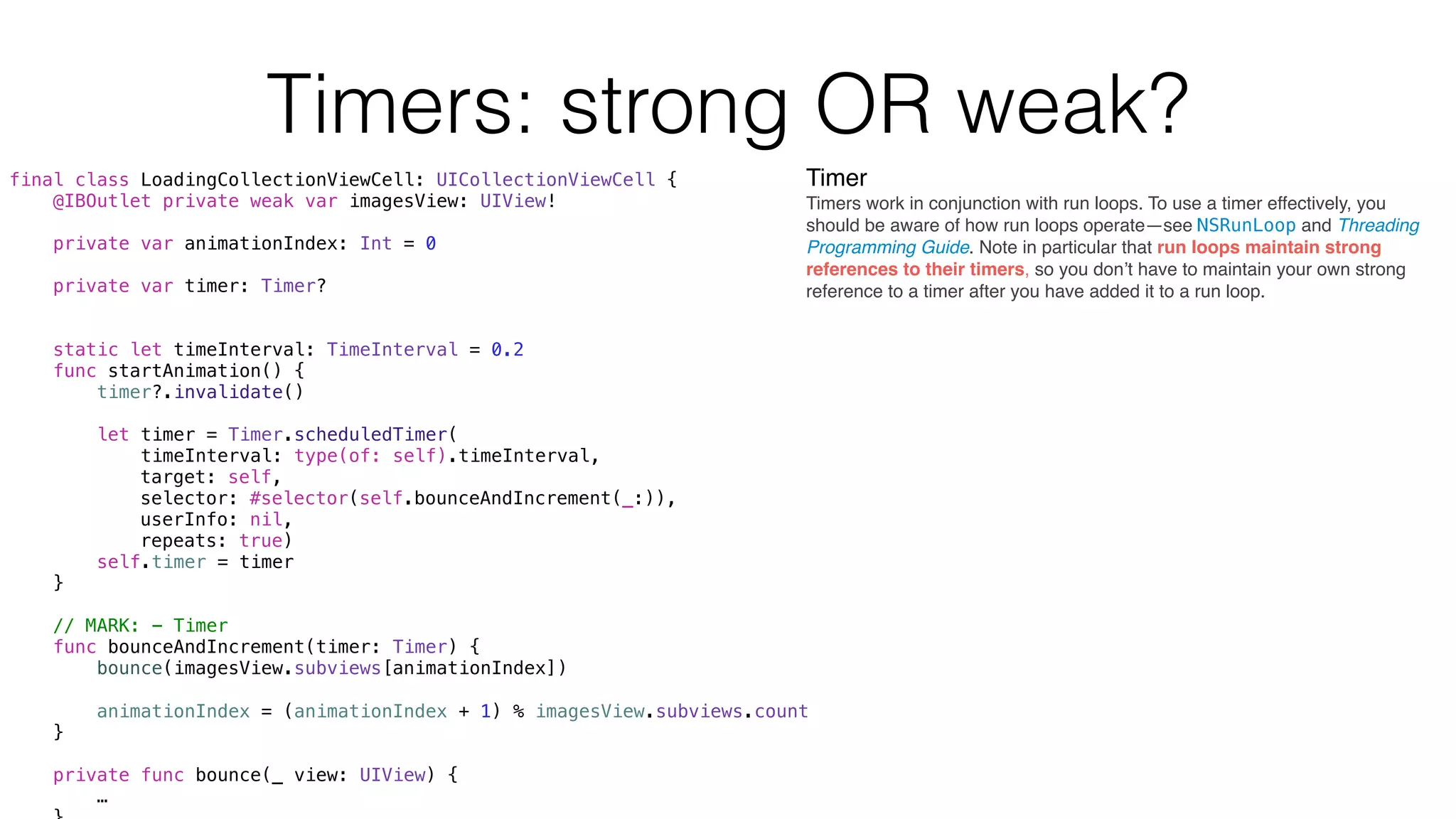 final class LoadingCollectionViewCell: UICollectionViewCell {
@IBOutlet private weak var imagesView: UIView!
private var animationIndex: Int = 0
private var timer: Timer?
static let timeInterval: TimeInterval = 0.2
func startAnimation() {
timer?.invalidate()
let timer = Timer.scheduledTimer(
timeInterval: type(of: self).timeInterval,
target: self,
selector: #selector(self.bounceAndIncrement(_:)),
userInfo: nil,
repeats: true)
self.timer = timer
}
// MARK: - Timer
func bounceAndIncrement(timer: Timer) {
bounce(imagesView.subviews[animationIndex])
animationIndex = (animationIndex + 1) % imagesView.subviews.count
}
private func bounce(_ view: UIView) {
…
Timers: strong OR weak?
Timer
Timers work in conjunction with run loops. To use a timer effectively, you
should be aware of how run loops operate—see NSRunLoop and Threading
Programming Guide. Note in particular that run loops maintain strong
references to their timers, so you don’t have to maintain your own strong
reference to a timer after you have added it to a run loop.
 