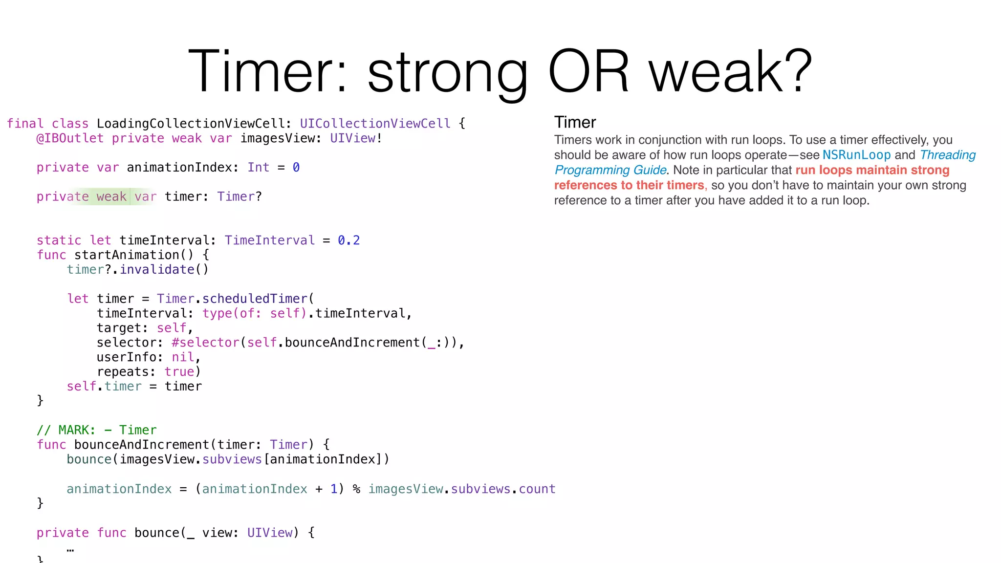 Timer: strong OR weak?
final class LoadingCollectionViewCell: UICollectionViewCell {
@IBOutlet private weak var imagesView: UIView!
private var animationIndex: Int = 0
private weak var timer: Timer?
static let timeInterval: TimeInterval = 0.2
func startAnimation() {
timer?.invalidate()
let timer = Timer.scheduledTimer(
timeInterval: type(of: self).timeInterval,
target: self,
selector: #selector(self.bounceAndIncrement(_:)),
userInfo: nil,
repeats: true)
self.timer = timer
}
// MARK: - Timer
func bounceAndIncrement(timer: Timer) {
bounce(imagesView.subviews[animationIndex])
animationIndex = (animationIndex + 1) % imagesView.subviews.count
}
private func bounce(_ view: UIView) {
…
Timer
Timers work in conjunction with run loops. To use a timer effectively, you
should be aware of how run loops operate—see NSRunLoop and Threading
Programming Guide. Note in particular that run loops maintain strong
references to their timers, so you don’t have to maintain your own strong
reference to a timer after you have added it to a run loop.
 