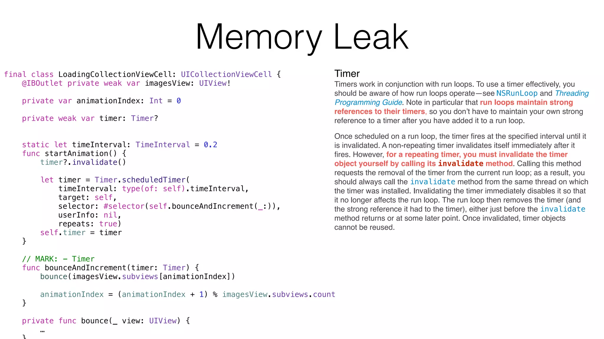 Timer
Timers work in conjunction with run loops. To use a timer effectively, you
should be aware of how run loops operate—see NSRunLoop and Threading
Programming Guide. Note in particular that run loops maintain strong
references to their timers, so you don’t have to maintain your own strong
reference to a timer after you have added it to a run loop.
final class LoadingCollectionViewCell: UICollectionViewCell {
@IBOutlet private weak var imagesView: UIView!
private var animationIndex: Int = 0
private weak var timer: Timer?
static let timeInterval: TimeInterval = 0.2
func startAnimation() {
timer?.invalidate()
let timer = Timer.scheduledTimer(
timeInterval: type(of: self).timeInterval,
target: self,
selector: #selector(self.bounceAndIncrement(_:)),
userInfo: nil,
repeats: true)
self.timer = timer
}
// MARK: - Timer
func bounceAndIncrement(timer: Timer) {
bounce(imagesView.subviews[animationIndex])
animationIndex = (animationIndex + 1) % imagesView.subviews.count
}
private func bounce(_ view: UIView) {
…
Once scheduled on a run loop, the timer ﬁres at the speciﬁed interval until it
is invalidated. A non-repeating timer invalidates itself immediately after it
ﬁres. However, for a repeating timer, you must invalidate the timer
object yourself by calling its invalidate method. Calling this method
requests the removal of the timer from the current run loop; as a result, you
should always call the invalidate method from the same thread on which
the timer was installed. Invalidating the timer immediately disables it so that
it no longer affects the run loop. The run loop then removes the timer (and
the strong reference it had to the timer), either just before the invalidate
method returns or at some later point. Once invalidated, timer objects
cannot be reused.
Memory Leak
 