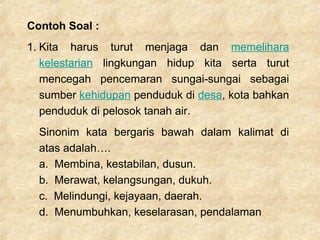 Contoh Soal :
1. Kita harus turut menjaga dan memelihara
kelestarian lingkungan hidup kita serta turut
mencegah pencemaran sungai-sungai sebagai
sumber kehidupan penduduk di desa, kota bahkan
penduduk di pelosok tanah air.
Sinonim kata bergaris bawah dalam kalimat di
atas adalah….
a. Membina, kestabilan, dusun.
b. Merawat, kelangsungan, dukuh.
c. Melindungi, kejayaan, daerah.
d. Menumbuhkan, keselarasan, pendalaman
 