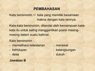 PEMBAHASAN
Kata bersinonim  kata yang memiliki kesamaan
makna dengan kata lainnya.
Kata-kata bersinonim, ditandai oleh kemampuan kata-
kata itu untuk saling menggantikan posisi masing-
masing dalam suatu kalimat.
Kata bersinonim :
- memelihara kelestarian : merawat
- kehidupan : kelangsungan
- desa : dukuh
Jawaban B
 