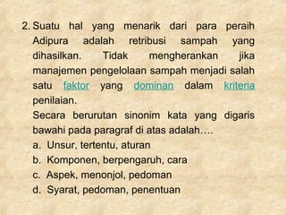 2. Suatu hal yang menarik dari para peraih
Adipura adalah retribusi sampah yang
dihasilkan. Tidak mengherankan jika
manajemen pengelolaan sampah menjadi salah
satu faktor yang dominan dalam kriteria
penilaian.
Secara berurutan sinonim kata yang digaris
bawahi pada paragraf di atas adalah….
a. Unsur, tertentu, aturan
b. Komponen, berpengaruh, cara
c. Aspek, menonjol, pedoman
d. Syarat, pedoman, penentuan
 