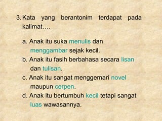 3.Kata yang berantonim terdapat pada
kalimat….
a. Anak itu suka menulis dan
menggambar sejak kecil.
b. Anak itu fasih berbahasa secara lisan
dan tulisan.
c. Anak itu sangat menggemari novel
maupun cerpen.
d. Anak itu bertumbuh kecil tetapi sangat
luas wawasannya.
 