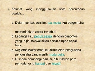 4. Kalimat yang menggunakan kata berantonim
adalah…
a. Dalam pentas seni itu, tua muda ikut bergembira
memeriahkan acara tersebut
b. Lapangan itu penuh sesak dengan penonton
yang ingin menyaksikan pertandingan sepak
bola.
c. Kegiatan bazar amal itu diikuti oleh pengusaha –
pengusaha yang masih muda belia.
d. Di masa pembangunan ini, dibutuhkan para
pemuda yang handal dan kreatif.
 