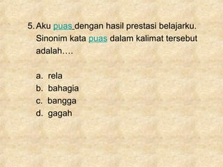 5.Aku puas dengan hasil prestasi belajarku.
Sinonim kata puas dalam kalimat tersebut
adalah….
a. rela
b. bahagia
c. bangga
d. gagah
 