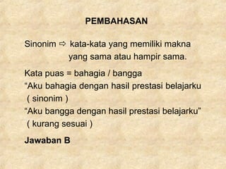 PEMBAHASAN
Sinonim  kata-kata yang memiliki makna
yang sama atau hampir sama.
Kata puas = bahagia / bangga
“Aku bahagia dengan hasil prestasi belajarku
( sinonim )
“Aku bangga dengan hasil prestasi belajarku”
( kurang sesuai )
Jawaban B
 