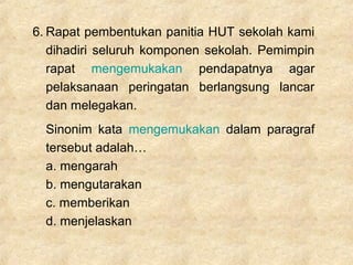 6. Rapat pembentukan panitia HUT sekolah kami
dihadiri seluruh komponen sekolah. Pemimpin
rapat mengemukakan pendapatnya agar
pelaksanaan peringatan berlangsung lancar
dan melegakan.
Sinonim kata mengemukakan dalam paragraf
tersebut adalah…
a. mengarah
b. mengutarakan
c. memberikan
d. menjelaskan
 