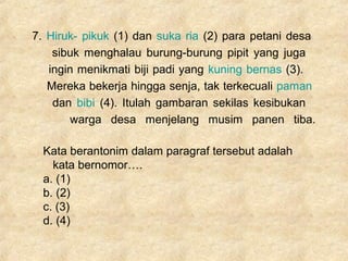 7. Hiruk- pikuk (1) dan suka ria (2) para petani desa
sibuk menghalau burung-burung pipit yang juga
ingin menikmati biji padi yang kuning bernas (3).
Mereka bekerja hingga senja, tak terkecuali paman
dan bibi (4). Itulah gambaran sekilas kesibukan
warga desa menjelang musim panen tiba.
Kata berantonim dalam paragraf tersebut adalah
kata bernomor….
a. (1)
b. (2)
c. (3)
d. (4)
 