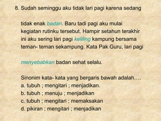 8. Sudah seminggu aku tidak lari pagi karena sedang
tidak enak badan. Baru tadi pagi aku mulai
kegiatan rutinku tersebut. Hampir setahun terakhir
ini aku sering lari pagi keliling kampung bersama
teman- teman sekampung. Kata Pak Guru, lari pagi
menyebabkan badan sehat selalu.
Sinonim kata- kata yang bergaris bawah adalah….
a. tubuh ; mengitari ; menjadikan.
b. tubuh ; menuju ; menjadikan
c. tubuh ; mengitari ; memaksakan
d. pikiran ; mengitari ; menjadikan
 