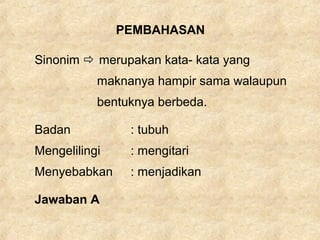 PEMBAHASAN
Sinonim  merupakan kata- kata yang
maknanya hampir sama walaupun
bentuknya berbeda.
Badan : tubuh
Mengelilingi : mengitari
Menyebabkan : menjadikan
Jawaban A
 