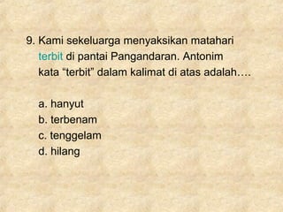9. Kami sekeluarga menyaksikan matahari
terbit di pantai Pangandaran. Antonim
kata “terbit” dalam kalimat di atas adalah….
a. hanyut
b. terbenam
c. tenggelam
d. hilang
 