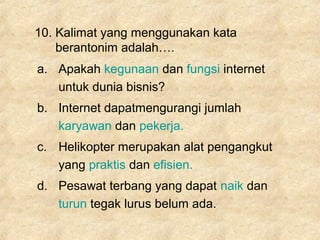 10. Kalimat yang menggunakan kata
berantonim adalah….
a. Apakah kegunaan dan fungsi internet
untuk dunia bisnis?
b. Internet dapatmengurangi jumlah
karyawan dan pekerja.
c. Helikopter merupakan alat pengangkut
yang praktis dan efisien.
d. Pesawat terbang yang dapat naik dan
turun tegak lurus belum ada.
 