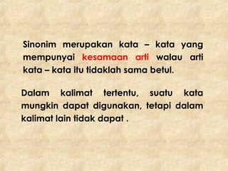 Sinonim merupakan kata – kata yang
mempunyai kesamaan arti walau arti
kata – kata itu tidaklah sama betul.
Dalam kalimat tertentu, suatu kata
mungkin dapat digunakan, tetapi dalam
kalimat lain tidak dapat .
 