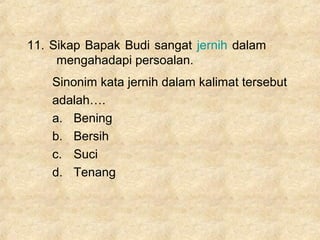 11. Sikap Bapak Budi sangat jernih dalam
mengahadapi persoalan.
Sinonim kata jernih dalam kalimat tersebut
adalah….
a. Bening
b. Bersih
c. Suci
d. Tenang
 