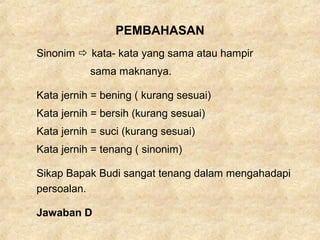 PEMBAHASAN
Sinonim  kata- kata yang sama atau hampir
sama maknanya.
Kata jernih = bening ( kurang sesuai)
Kata jernih = bersih (kurang sesuai)
Kata jernih = suci (kurang sesuai)
Kata jernih = tenang ( sinonim)
Sikap Bapak Budi sangat tenang dalam mengahadapi
persoalan.
Jawaban D
 