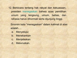 12. Berbicara tentang hak rakyat dan kekuasaan,
presiden menegaskan bahwa azas pemilihan
umum yang langsung, umum, bebas, dan
rahasia harus dihormati serta dijunjung tinggi.
Sinonim kata “menegaskan” dalam kalimat di atas
adalah….
a. Menyetujui
b. Menekankan
c. Menjelaskan
d. Meluruskan.
 