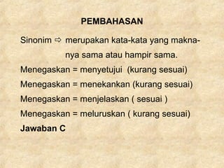 PEMBAHASAN
Sinonim  merupakan kata-kata yang makna-
nya sama atau hampir sama.
Menegaskan = menyetujui (kurang sesuai)
Menegaskan = menekankan (kurang sesuai)
Menegaskan = menjelaskan ( sesuai )
Menegaskan = meluruskan ( kurang sesuai)
Jawaban C
 