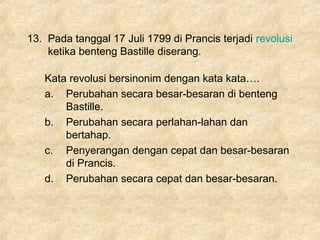 13. Pada tanggal 17 Juli 1799 di Prancis terjadi revolusi
ketika benteng Bastille diserang.
Kata revolusi bersinonim dengan kata kata….
a. Perubahan secara besar-besaran di benteng
Bastille.
b. Perubahan secara perlahan-lahan dan
bertahap.
c. Penyerangan dengan cepat dan besar-besaran
di Prancis.
d. Perubahan secara cepat dan besar-besaran.
 