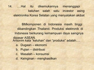 14. ….Hal itu dikemukannya menanggapi
keluhan salah satu investor asing
elektronika Korea Selatan yang menyatakan akibat
BMkomponen di Indonesia masih tinggi
dibandingkan Thailand. Produksi elektronik di
Indonesia berkurang kemampuan daya saingnya
dipasar ASEAN.
Antonim kata “keluhan” dan “produksi” adalah….
a. Dugaan – ekonomi
b. Pujian – distribusi
c. Masalah – konsumsi
d. Keinginan - menghasilkan
 