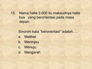 15. Nama halte 2.000 itu maksudnya halte
bus yang berorientasi pada masa
depan.
Sinonim kata “berorientasi” adalah….
a. Melihat
b. Meninjau
c. Menuju
d. Mengarah
 