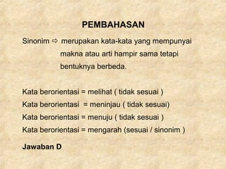 PEMBAHASAN
Sinonim  merupakan kata-kata yang mempunyai
makna atau arti hampir sama tetapi
bentuknya berbeda.
Kata berorientasi = melihat ( tidak sesuai )
Kata berorientasi = meninjau ( tidak sesuai)
Kata berorientasi = menuju ( tidak sesuai )
Kata berorientasi = mengarah (sesuai / sinonim )
Jawaban D
 