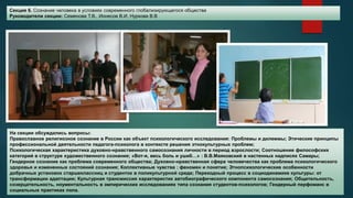 Секция 6. Сознание человека в условиях современного глобализирующегося общества
Руководители секции: Семенова Т.В., Ионесов В.И, Нуркова В.В
На секции обсуждались вопросы:
Православное религиозное сознание в России как объект психологического исследования: Проблемы и дилеммы; Этические принципы
профессиональной деятельности педагога-психолога в контексте решения этнокультурных проблем;
Психологическая характеристика духовно-нравственного самосознания личности в период взрослости; Соотношение философских
категорий в структуре художественного сознания; «Вот-я, весь боль и ушиб…» : В.В.Маяковский в настенных надписях Самары;
Гендерное сознание как проблема современного общества; Духовно-нравственная сфера человечества как проблема психологического
здоровья и измененных состояний сознания; Коллективные чувства : феномен и понятие; Этнопсихологические особенности
добрачных установок старшеклассниц и студенток в поликультурной среде; Переходный процесс в социодинамике культуры: от
трансформации адаптации; Культурная трансмиссия характеристик автобиографического компонента самосознания; Общительность,
созерцательность, ноументальность в эмпирических исследованиях типа сознания студентов-психологов; Гендерный перфоманс в
социальных практиках пола.
 