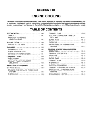 SECTION : 1D

                                                      ENGINE COOLING
CAUTION : Disconnect the negative battery cable before removing or installing any electrical unit or when a tool
or equipment could easily come in contact with exposed electrical terminals. Disconnecting this cable will help
prevent personal injury and damage to the vehicle. The ignition must also be in LOCK unless otherwise noted.


                                                   TABLE OF CONTENTS
SPECIFICATIONS . . . . . . . . . . . . . . . . . . . . . . . . . . 1D–2              COOLANT PUMP . . . . . . . . . . . . . . . . . . . . . . . . 1D–10
 CAPACITY . . . . . . . . . . . . . . . . . . . . . . . . . . . . . . . 1D–2         ELECTRIC COOLING FAN– MAIN OR
 FASTENER TIGHTENING                                                                  AUXILIARY . . . . . . . . . . . . . . . . . . . . . . . . . . . . 1D–11
   SPECIFICATIONS . . . . . . . . . . . . . . . . . . . . . . . 1D–2                 SURGE TANK . . . . . . . . . . . . . . . . . . . . . . . . . . . 1D–13
SPECIAL TOOLS . . . . . . . . . . . . . . . . . . . . . . . . . . . 1D–2             RADIATOR . . . . . . . . . . . . . . . . . . . . . . . . . . . . . . 1D–15
 SPECIAL TOOLS TABLE . . . . . . . . . . . . . . . . . . . 1D–2                      ENGINE COOLANT TEMPERATURE
                                                                                      SENSOR . . . . . . . . . . . . . . . . . . . . . . . . . . . . . . 1D–17
DIAGNOSIS . . . . . . . . . . . . . . . . . . . . . . . . . . . . . . . .   1D–3
 THERMOSTAT TEST . . . . . . . . . . . . . . . . . . . . . .                1D–3   GENERAL DESCRIPTION AND SYSTEM
 SURGE TANK CAP TEST . . . . . . . . . . . . . . . . . .                    1D–3    OPERATION . . . . . . . . . . . . . . . . . . . . . . . . . . . . . 1D–18
 COOLING SYSTEM DIAGNOSIS . . . . . . . . . . . .                           1D–4     GENERAL DESCRIPTION . . . . . . . . . . . . . . . . . 1D–18
                                                                                     RADIATOR . . . . . . . . . . . . . . . . . . . . . . . . . . . . . . 1D–18
Component Locator . . . . . . . . . . . . . . . . . . . . . . . . 1D–5
 RADIATOR/FAN . . . . . . . . . . . . . . . . . . . . . . . . . . . 1D–5             SURGE TANK . . . . . . . . . . . . . . . . . . . . . . . . . . . 1D–18
  COOLANT PUMP/THERMOSTAT                                                            COOLANT PUMP . . . . . . . . . . . . . . . . . . . . . . . . 1D–18
   (2.0L DOHC) . . . . . . . . . . . . . . . . . . . . . . . . . . . . 1D–6          THERMOSTAT . . . . . . . . . . . . . . . . . . . . . . . . . . . 1D–18
MAINTENANCE AND REPAIR . . . . . . . . . . . . . . . 1D–7                            ELECTRIC COOLING FAN . . . . . . . . . . . . . . . . 1D–18
On–Vehicle Service . . . . . . . . . . . . . . . . . . . . . . . . . . 1D–7          COOLANT TEMPERATURE SENSOR . . . . . . 1D–19
 DRAINING AND REFILLING THE COOLING                                                  ENGINE COOLANT TEMPERATURE
   SYSTEM . . . . . . . . . . . . . . . . . . . . . . . . . . . . . . . 1D–7          SENSOR . . . . . . . . . . . . . . . . . . . . . . . . . . . . . . 1D–19
 THERMOSTAT . . . . . . . . . . . . . . . . . . . . . . . . . . . . 1D–8             ENGINE BLOCK HEATER . . . . . . . . . . . . . . . . . 1D–19
 