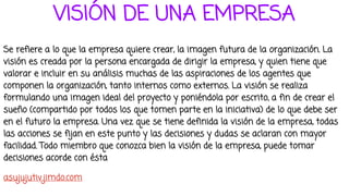 VISIÓN DE UNA EMPRESA
Se refiere a lo que la empresa quiere crear, la imagen futura de la organización. La
visión es creada por la persona encargada de dirigir la empresa, y quien tiene que
valorar e incluir en su análisis muchas de las aspiraciones de los agentes que
componen la organización, tanto internos como externos. La visión se realiza
formulando una imagen ideal del proyecto y poniéndola por escrito, a fin de crear el
sueño (compartido por todos los que tomen parte en la iniciativa) de lo que debe ser
en el futuro la empresa. Una vez que se tiene definida la visión de la empresa, todas
las acciones se fijan en este punto y las decisiones y dudas se aclaran con mayor
facilidad. Todo miembro que conozca bien la visión de la empresa, puede tomar
decisiones acorde con ésta
asujujutiv.jimdo.com
 