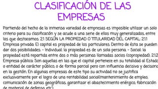 CLASIFICACIÓN DE LAS
EMPRESAS
Partiendo del hecho de la inmensa variedad de empresas es imposible utilizar un solo
criterio para su clasificación y se acude a una serie de ellos muy generalizados, entre
los que destacamos: 2.1 SEGÚN LA PROPIEDAD O TITULARIDAD DEL CAPITAL: 2.1.1
Empresa privada: El capital es propiedad de los particulares. Dentro de ésta se pueden
dar dos posibilidades: - Individual: la propiedad es de un sola persona. - Social: la
propiedad está repartida entre dos o más personas llamadas socios (copropiedad). 2.1.2
Empresa pública: Son aquellas en las que el capital pertenece en su totalidad al Estado
o entidad de carácter público, o de forma parcial pero con influencia decisiva y decisoria
en la gestión. En algunas empresas de este tipo su actividad no se justifica
exclusivamente por el logro de una rentabilidad social(mantenimiento de empleo,
comunicación de zonas geográficas, garantizar el abastecimiento enérgico, fabricación
 