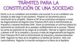 TRÁMITES PARA LA
CONSTITUCIÓN DE UNA SOCIEDAD
Decidir si se va a establecer una sociedad o una sucursal. Si se va a establecer una
sociedad, se debe elegir el tipo societario. Preparar los documentos para la
constitución de la compañía. Obtener el NIT de los accionistas extranjeros a través
del diligenciamiento del Registro Único Tributario (RUT) ante la Administración de
Impuestos y Aduanas Nacionales DIAN. Elevar y/o protocolizar en escritura pública los
documentos de constitución de la sociedad o establecimiento de la sucursal. Obtener
las cartas de aceptación de los cargos de la compañía. Efectuar el registro mercantil
y obtener el NIT de la compañía o sucursal a través del diligenciamiento del Registro
Único Tributario (RUT) ante la Administración de Impuestos y Aduanas Nacionales
DIAN. Registrar los libros de la compañía en la Cámara de Comercio. Abrir una
cuenta bancaria. Registrar la inversión extranjera en el Banco de la República
 