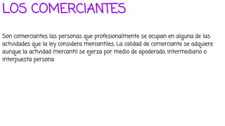 LOS COMERCIANTES
Son comerciantes las personas que profesionalmente se ocupan en alguna de las
actividades que la ley considera mercantiles. La calidad de comerciante se adquiere
aunque la actividad mercantil se ejerza por medio de apoderado, intermediario o
interpuesta persona
 