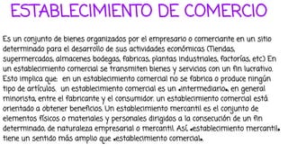 ESTABLECIMIENTO DE COMERCIO
Es un conjunto de bienes organizados por el empresario o comerciante en un sitio
determinado para el desarrollo de sus actividades económicas (Tiendas,
supermercados, almacenes bodegas, fabricas, plantas industriales, factorías, etc.) En
un establecimiento comercial se transmiten bienes y servicios con un fin lucrativo.
Esto implica que: en un establecimiento comercial no se fabrica o produce ningún
tipo de artículos. un establecimiento comercial es un «intermediario», en general
minorista, entre el fabricante y el consumidor. un establecimiento comercial está
orientado a obtener beneficios. Un establecimiento mercantil es el conjunto de
elementos físicos o materiales y personales dirigidos a la consecución de un fin
determinado, de naturaleza empresarial o mercantil. Así, «establecimiento mercantil»
tiene un sentido más amplio que «establecimiento comercial».
 