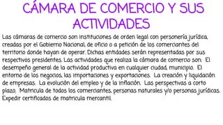 CÁMARA DE COMERCIO Y SUS
ACTIVIDADES
Las cámaras de comercio son instituciones de orden legal con personería jurídica,
creadas por el Gobierno Nacional, de oficio o a petición de los comerciantes del
territorio donde hayan de operar. Dichas entidades serán representadas por sus
respectivos presidentes. Las actividades que realiza la cámara de comercio son: El
desempeño general de la actividad productiva en cualquier ciudad, municipio. El
entorno de los negocios, las importaciones y exportaciones. La creación y liquidación
de empresas. La evolución del empleo y de la inflación. Las perspectivas a corto
plazo. Matricula de todos los comerciantes, personas naturales y/o personas jurídicas.
Expedir certificados de matricula mercantil.
 