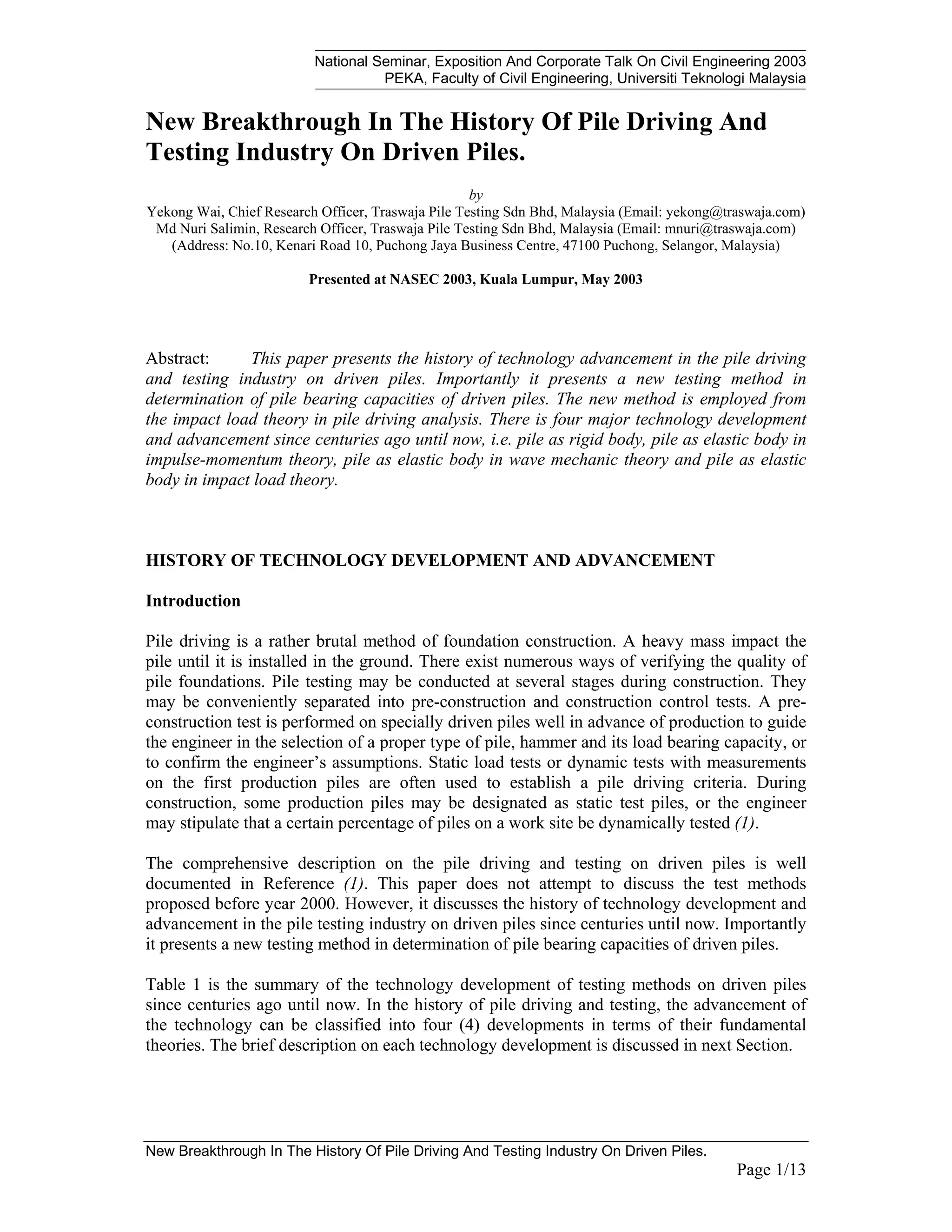 National Seminar, Exposition And Corporate Talk On Civil Engineering 2003
PEKA, Faculty of Civil Engineering, Universiti Teknologi Malaysia
New Breakthrough In The History Of Pile Driving And Testing Industry On Driven Piles.
Page 1/13
New Breakthrough In The History Of Pile Driving And
Testing Industry On Driven Piles.
by
Yekong Wai, Chief Research Officer, Traswaja Pile Testing Sdn Bhd, Malaysia (Email: yekong@traswaja.com)
Md Nuri Salimin, Research Officer, Traswaja Pile Testing Sdn Bhd, Malaysia (Email: mnuri@traswaja.com)
(Address: No.10, Kenari Road 10, Puchong Jaya Business Centre, 47100 Puchong, Selangor, Malaysia)
Presented at NASEC 2003, Kuala Lumpur, May 2003
Abstract: This paper presents the history of technology advancement in the pile driving
and testing industry on driven piles. Importantly it presents a new testing method in
determination of pile bearing capacities of driven piles. The new method is employed from
the impact load theory in pile driving analysis. There is four major technology development
and advancement since centuries ago until now, i.e. pile as rigid body, pile as elastic body in
impulse-momentum theory, pile as elastic body in wave mechanic theory and pile as elastic
body in impact load theory.
HISTORY OF TECHNOLOGY DEVELOPMENT AND ADVANCEMENT
Introduction
Pile driving is a rather brutal method of foundation construction. A heavy mass impact the
pile until it is installed in the ground. There exist numerous ways of verifying the quality of
pile foundations. Pile testing may be conducted at several stages during construction. They
may be conveniently separated into pre-construction and construction control tests. A pre-
construction test is performed on specially driven piles well in advance of production to guide
the engineer in the selection of a proper type of pile, hammer and its load bearing capacity, or
to confirm the engineer’s assumptions. Static load tests or dynamic tests with measurements
on the first production piles are often used to establish a pile driving criteria. During
construction, some production piles may be designated as static test piles, or the engineer
may stipulate that a certain percentage of piles on a work site be dynamically tested (1).
The comprehensive description on the pile driving and testing on driven piles is well
documented in Reference (1). This paper does not attempt to discuss the test methods
proposed before year 2000. However, it discusses the history of technology development and
advancement in the pile testing industry on driven piles since centuries until now. Importantly
it presents a new testing method in determination of pile bearing capacities of driven piles.
Table 1 is the summary of the technology development of testing methods on driven piles
since centuries ago until now. In the history of pile driving and testing, the advancement of
the technology can be classified into four (4) developments in terms of their fundamental
theories. The brief description on each technology development is discussed in next Section.
 