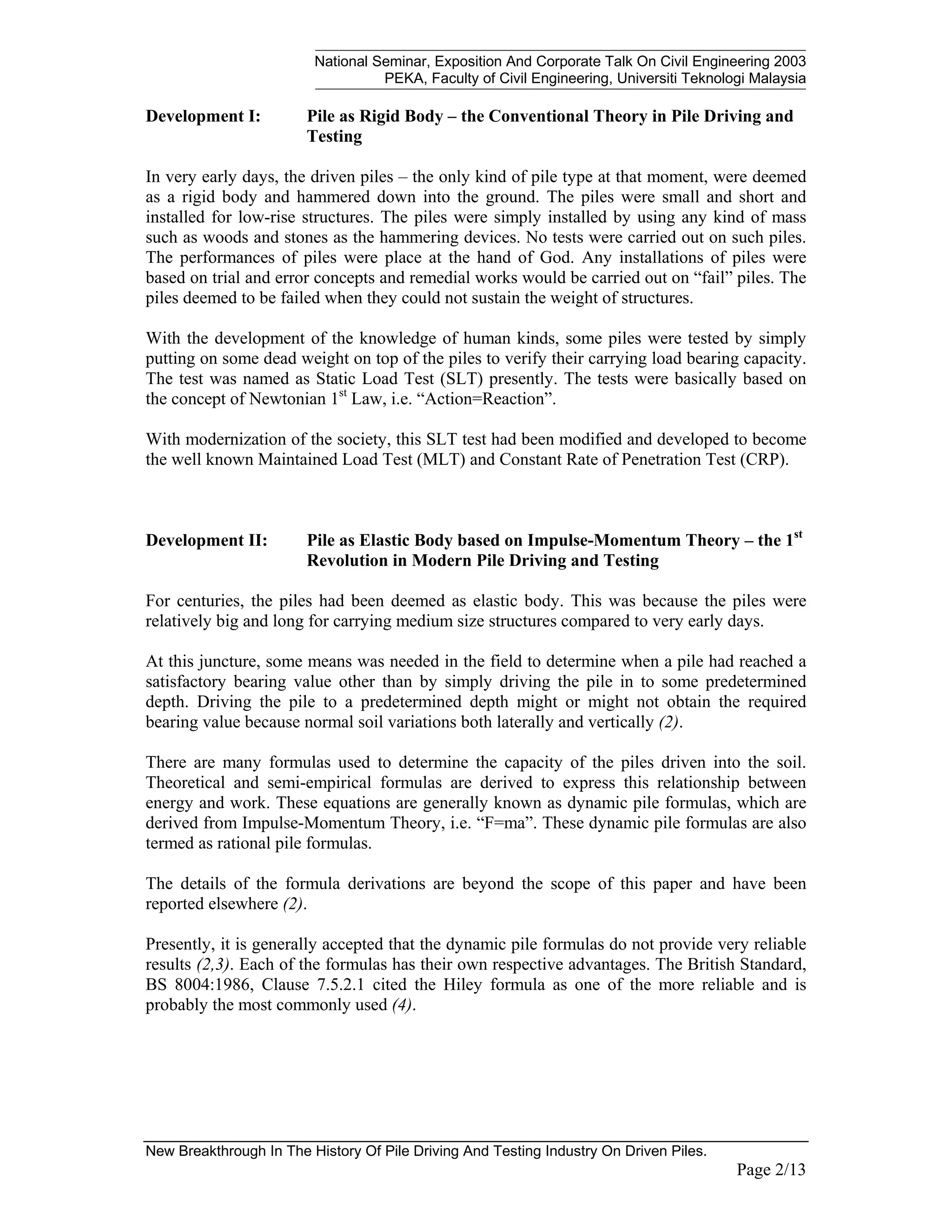 National Seminar, Exposition And Corporate Talk On Civil Engineering 2003
PEKA, Faculty of Civil Engineering, Universiti Teknologi Malaysia
New Breakthrough In The History Of Pile Driving And Testing Industry On Driven Piles.
Page 2/13
Development I: Pile as Rigid Body – the Conventional Theory in Pile Driving and
Testing
In very early days, the driven piles – the only kind of pile type at that moment, were deemed
as a rigid body and hammered down into the ground. The piles were small and short and
installed for low-rise structures. The piles were simply installed by using any kind of mass
such as woods and stones as the hammering devices. No tests were carried out on such piles.
The performances of piles were place at the hand of God. Any installations of piles were
based on trial and error concepts and remedial works would be carried out on “fail” piles. The
piles deemed to be failed when they could not sustain the weight of structures.
With the development of the knowledge of human kinds, some piles were tested by simply
putting on some dead weight on top of the piles to verify their carrying load bearing capacity.
The test was named as Static Load Test (SLT) presently. The tests were basically based on
the concept of Newtonian 1st
Law, i.e. “Action=Reaction”.
With modernization of the society, this SLT test had been modified and developed to become
the well known Maintained Load Test (MLT) and Constant Rate of Penetration Test (CRP).
Development II: Pile as Elastic Body based on Impulse-Momentum Theory – the 1st
Revolution in Modern Pile Driving and Testing
For centuries, the piles had been deemed as elastic body. This was because the piles were
relatively big and long for carrying medium size structures compared to very early days.
At this juncture, some means was needed in the field to determine when a pile had reached a
satisfactory bearing value other than by simply driving the pile in to some predetermined
depth. Driving the pile to a predetermined depth might or might not obtain the required
bearing value because normal soil variations both laterally and vertically (2).
There are many formulas used to determine the capacity of the piles driven into the soil.
Theoretical and semi-empirical formulas are derived to express this relationship between
energy and work. These equations are generally known as dynamic pile formulas, which are
derived from Impulse-Momentum Theory, i.e. “F=ma”. These dynamic pile formulas are also
termed as rational pile formulas.
The details of the formula derivations are beyond the scope of this paper and have been
reported elsewhere (2).
Presently, it is generally accepted that the dynamic pile formulas do not provide very reliable
results (2,3). Each of the formulas has their own respective advantages. The British Standard,
BS 8004:1986, Clause 7.5.2.1 cited the Hiley formula as one of the more reliable and is
probably the most commonly used (4).
 