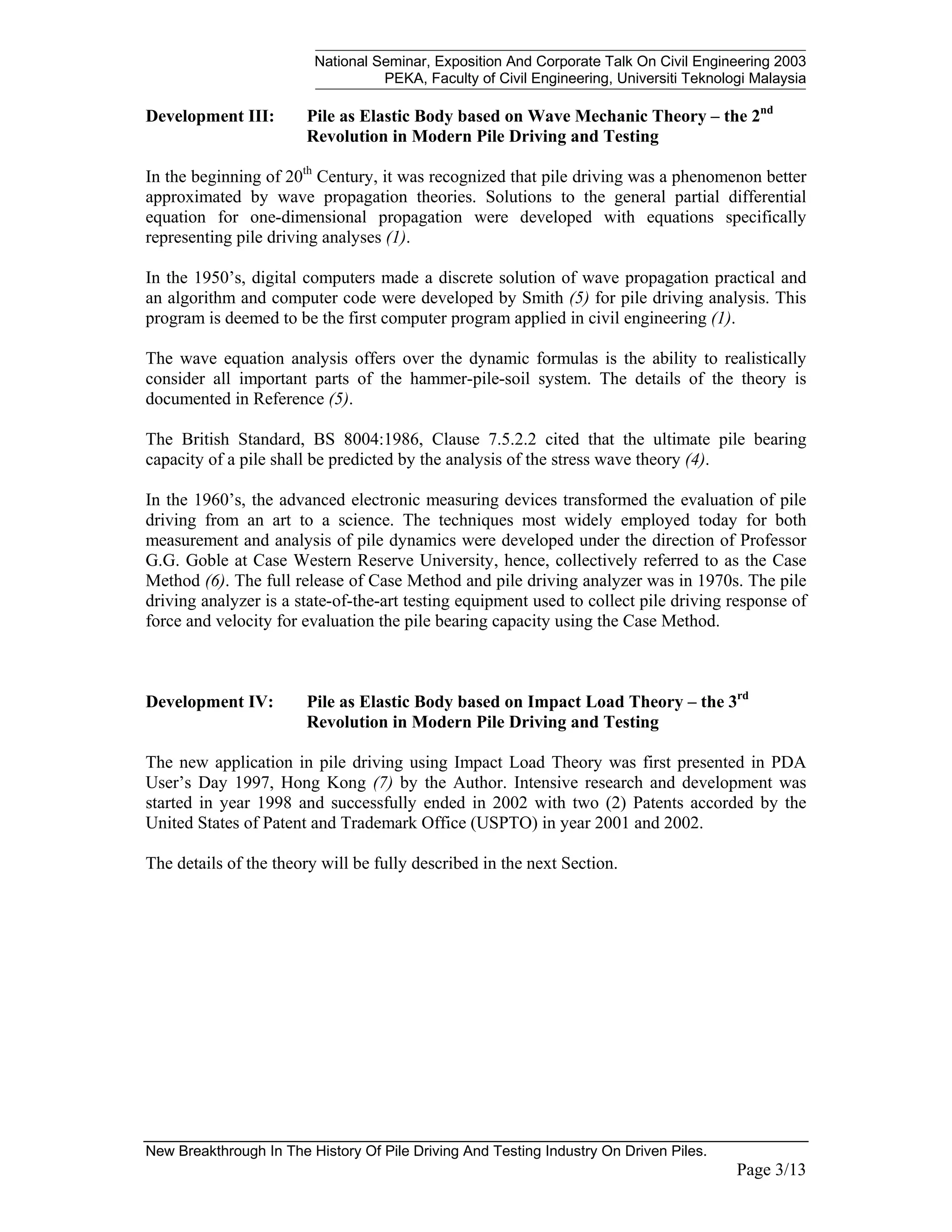 National Seminar, Exposition And Corporate Talk On Civil Engineering 2003
PEKA, Faculty of Civil Engineering, Universiti Teknologi Malaysia
New Breakthrough In The History Of Pile Driving And Testing Industry On Driven Piles.
Page 3/13
Development III: Pile as Elastic Body based on Wave Mechanic Theory – the 2nd
Revolution in Modern Pile Driving and Testing
In the beginning of 20th
Century, it was recognized that pile driving was a phenomenon better
approximated by wave propagation theories. Solutions to the general partial differential
equation for one-dimensional propagation were developed with equations specifically
representing pile driving analyses (1).
In the 1950’s, digital computers made a discrete solution of wave propagation practical and
an algorithm and computer code were developed by Smith (5) for pile driving analysis. This
program is deemed to be the first computer program applied in civil engineering (1).
The wave equation analysis offers over the dynamic formulas is the ability to realistically
consider all important parts of the hammer-pile-soil system. The details of the theory is
documented in Reference (5).
The British Standard, BS 8004:1986, Clause 7.5.2.2 cited that the ultimate pile bearing
capacity of a pile shall be predicted by the analysis of the stress wave theory (4).
In the 1960’s, the advanced electronic measuring devices transformed the evaluation of pile
driving from an art to a science. The techniques most widely employed today for both
measurement and analysis of pile dynamics were developed under the direction of Professor
G.G. Goble at Case Western Reserve University, hence, collectively referred to as the Case
Method (6). The full release of Case Method and pile driving analyzer was in 1970s. The pile
driving analyzer is a state-of-the-art testing equipment used to collect pile driving response of
force and velocity for evaluation the pile bearing capacity using the Case Method.
Development IV: Pile as Elastic Body based on Impact Load Theory – the 3rd
Revolution in Modern Pile Driving and Testing
The new application in pile driving using Impact Load Theory was first presented in PDA
User’s Day 1997, Hong Kong (7) by the Author. Intensive research and development was
started in year 1998 and successfully ended in 2002 with two (2) Patents accorded by the
United States of Patent and Trademark Office (USPTO) in year 2001 and 2002.
The details of the theory will be fully described in the next Section.
 