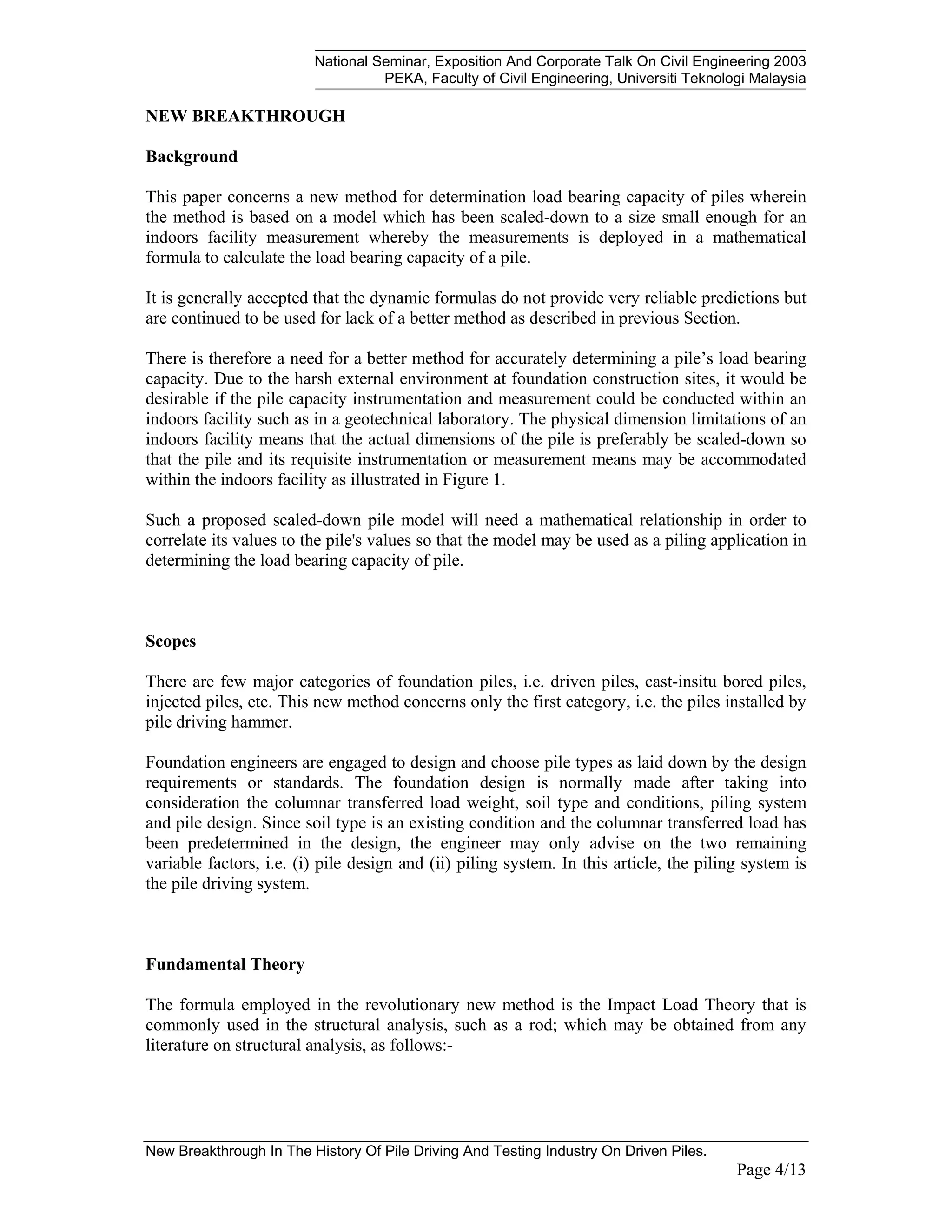 National Seminar, Exposition And Corporate Talk On Civil Engineering 2003
PEKA, Faculty of Civil Engineering, Universiti Teknologi Malaysia
New Breakthrough In The History Of Pile Driving And Testing Industry On Driven Piles.
Page 4/13
NEW BREAKTHROUGH
Background
This paper concerns a new method for determination load bearing capacity of piles wherein
the method is based on a model which has been scaled-down to a size small enough for an
indoors facility measurement whereby the measurements is deployed in a mathematical
formula to calculate the load bearing capacity of a pile.
It is generally accepted that the dynamic formulas do not provide very reliable predictions but
are continued to be used for lack of a better method as described in previous Section.
There is therefore a need for a better method for accurately determining a pile’s load bearing
capacity. Due to the harsh external environment at foundation construction sites, it would be
desirable if the pile capacity instrumentation and measurement could be conducted within an
indoors facility such as in a geotechnical laboratory. The physical dimension limitations of an
indoors facility means that the actual dimensions of the pile is preferably be scaled-down so
that the pile and its requisite instrumentation or measurement means may be accommodated
within the indoors facility as illustrated in Figure 1.
Such a proposed scaled-down pile model will need a mathematical relationship in order to
correlate its values to the pile's values so that the model may be used as a piling application in
determining the load bearing capacity of pile.
Scopes
There are few major categories of foundation piles, i.e. driven piles, cast-insitu bored piles,
injected piles, etc. This new method concerns only the first category, i.e. the piles installed by
pile driving hammer.
Foundation engineers are engaged to design and choose pile types as laid down by the design
requirements or standards. The foundation design is normally made after taking into
consideration the columnar transferred load weight, soil type and conditions, piling system
and pile design. Since soil type is an existing condition and the columnar transferred load has
been predetermined in the design, the engineer may only advise on the two remaining
variable factors, i.e. (i) pile design and (ii) piling system. In this article, the piling system is
the pile driving system.
Fundamental Theory
The formula employed in the revolutionary new method is the Impact Load Theory that is
commonly used in the structural analysis, such as a rod; which may be obtained from any
literature on structural analysis, as follows:-
 