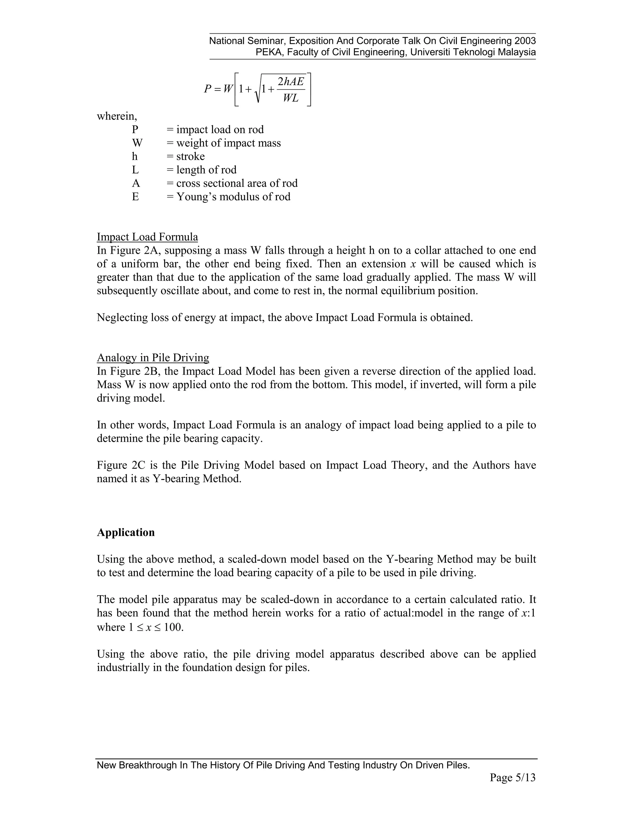 National Seminar, Exposition And Corporate Talk On Civil Engineering 2003
PEKA, Faculty of Civil Engineering, Universiti Teknologi Malaysia
New Breakthrough In The History Of Pile Driving And Testing Industry On Driven Piles.
Page 5/13






+
+
=
WL
hAE
W
P
2
1
1
wherein,
P = impact load on rod
W = weight of impact mass
h = stroke
L = length of rod
A = cross sectional area of rod
E = Young’s modulus of rod
Impact Load Formula
In Figure 2A, supposing a mass W falls through a height h on to a collar attached to one end
of a uniform bar, the other end being fixed. Then an extension x will be caused which is
greater than that due to the application of the same load gradually applied. The mass W will
subsequently oscillate about, and come to rest in, the normal equilibrium position.
Neglecting loss of energy at impact, the above Impact Load Formula is obtained.
Analogy in Pile Driving
In Figure 2B, the Impact Load Model has been given a reverse direction of the applied load.
Mass W is now applied onto the rod from the bottom. This model, if inverted, will form a pile
driving model.
In other words, Impact Load Formula is an analogy of impact load being applied to a pile to
determine the pile bearing capacity.
Figure 2C is the Pile Driving Model based on Impact Load Theory, and the Authors have
named it as Y-bearing Method.
Application
Using the above method, a scaled-down model based on the Y-bearing Method may be built
to test and determine the load bearing capacity of a pile to be used in pile driving.
The model pile apparatus may be scaled-down in accordance to a certain calculated ratio. It
has been found that the method herein works for a ratio of actual:model in the range of x:1
where 1 ≤ x ≤ 100.
Using the above ratio, the pile driving model apparatus described above can be applied
industrially in the foundation design for piles.
 