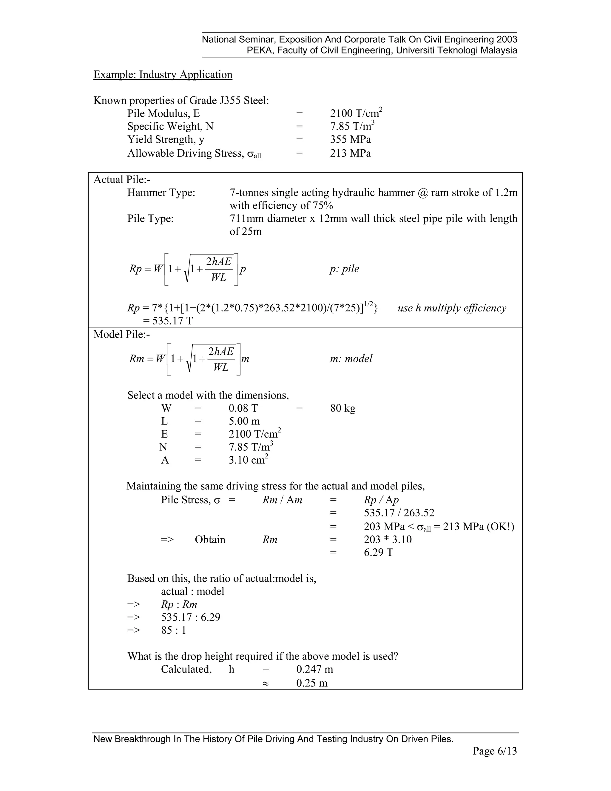 National Seminar, Exposition And Corporate Talk On Civil Engineering 2003
PEKA, Faculty of Civil Engineering, Universiti Teknologi Malaysia
New Breakthrough In The History Of Pile Driving And Testing Industry On Driven Piles.
Page 6/13
Example: Industry Application
Known properties of Grade J355 Steel:
Pile Modulus, E = 2100 T/cm2
Specific Weight, N = 7.85 T/m3
Yield Strength, y = 355 MPa
Allowable Driving Stress, σall = 213 MPa
Actual Pile:-
Hammer Type: 7-tonnes single acting hydraulic hammer @ ram stroke of 1.2m
with efficiency of 75%
Pile Type: 711mm diameter x 12mm wall thick steel pipe pile with length
of 25m
p
WL
hAE
W
Rp 





+
+
=
2
1
1 p: pile
Rp = 7*{1+[1+(2*(1.2*0.75)*263.52*2100)/(7*25)]1/2
} use h multiply efficiency
Rp = 535.17 T
Model Pile:-
m
WL
hAE
W
Rm 





+
+
=
2
1
1 m: model
Select a model with the dimensions,
W = 0.08 T = 80 kg
L = 5.00 m
E = 2100 T/cm2
N = 7.85 T/m3
A = 3.10 cm2
Maintaining the same driving stress for the actual and model piles,
Pile Stress, σ = Rm / Am = Rp / Ap
= 535.17 / 263.52
= 203 MPa < σall = 213 MPa (OK!)
=> Obtain Rm = 203 * 3.10
= 6.29 T
Based on this, the ratio of actual:model is,
actual : model
=> Rp : Rm
=> 535.17 : 6.29
=> 85 : 1
What is the drop height required if the above model is used?
Calculated, h = 0.247 m
≈ 0.25 m
 