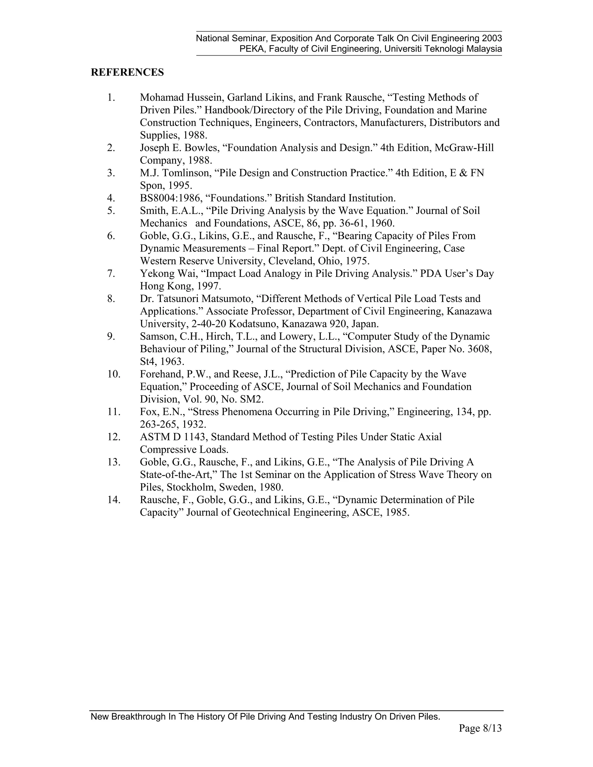 National Seminar, Exposition And Corporate Talk On Civil Engineering 2003
PEKA, Faculty of Civil Engineering, Universiti Teknologi Malaysia
New Breakthrough In The History Of Pile Driving And Testing Industry On Driven Piles.
Page 8/13
REFERENCES
1. Mohamad Hussein, Garland Likins, and Frank Rausche, “Testing Methods of
Driven Piles.” Handbook/Directory of the Pile Driving, Foundation and Marine
Construction Techniques, Engineers, Contractors, Manufacturers, Distributors and
Supplies, 1988.
2. Joseph E. Bowles, “Foundation Analysis and Design.” 4th Edition, McGraw-Hill
Company, 1988.
3. M.J. Tomlinson, “Pile Design and Construction Practice.” 4th Edition, E & FN
Spon, 1995.
4. BS8004:1986, “Foundations.” British Standard Institution.
5. Smith, E.A.L., “Pile Driving Analysis by the Wave Equation.” Journal of Soil
Mechanics and Foundations, ASCE, 86, pp. 36-61, 1960.
6. Goble, G.G., Likins, G.E., and Rausche, F., “Bearing Capacity of Piles From
Dynamic Measurements – Final Report.” Dept. of Civil Engineering, Case
Western Reserve University, Cleveland, Ohio, 1975.
7. Yekong Wai, “Impact Load Analogy in Pile Driving Analysis.” PDA User’s Day
Hong Kong, 1997.
8. Dr. Tatsunori Matsumoto, “Different Methods of Vertical Pile Load Tests and
Applications.” Associate Professor, Department of Civil Engineering, Kanazawa
University, 2-40-20 Kodatsuno, Kanazawa 920, Japan.
9. Samson, C.H., Hirch, T.L., and Lowery, L.L., “Computer Study of the Dynamic
Behaviour of Piling,” Journal of the Structural Division, ASCE, Paper No. 3608,
St4, 1963.
10. Forehand, P.W., and Reese, J.L., “Prediction of Pile Capacity by the Wave
Equation,” Proceeding of ASCE, Journal of Soil Mechanics and Foundation
Division, Vol. 90, No. SM2.
11. Fox, E.N., “Stress Phenomena Occurring in Pile Driving,” Engineering, 134, pp.
263-265, 1932.
12. ASTM D 1143, Standard Method of Testing Piles Under Static Axial
Compressive Loads.
13. Goble, G.G., Rausche, F., and Likins, G.E., “The Analysis of Pile Driving A
State-of-the-Art,” The 1st Seminar on the Application of Stress Wave Theory on
Piles, Stockholm, Sweden, 1980.
14. Rausche, F., Goble, G.G., and Likins, G.E., “Dynamic Determination of Pile
Capacity” Journal of Geotechnical Engineering, ASCE, 1985.
 