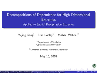 Decompositions of Dependence for High-Dimensional
Extremes
Applied to Spatial Precipitation Extremes
Yujing Jiang1 Dan Cooley1 Michael Wehner2
1Department of Statistics
Colorado State University
2Lawrence Berkeley National Laboratory
May 16, 2018
Yujing Jiang, Dan Cooley, Michael Wehner (Universities of Somewhere and Elsewhere)Decompositions of Dependence for High-Dimensional ExtremesMay 16, 2018 1 / 26
 