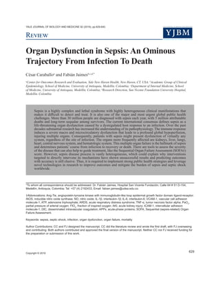 YALE JOURNAL OF BIOLOGY AND MEDICINE 92 (2019), pp.629-640.
Review
Organ Dysfunction in Sepsis: An Ominous
Trajectory From Infection To Death
César Caraballoa
and Fabián Jaimesb,c,d,*
a
Center for Outcomes Research and Evaluation, Yale New Haven Health, New Haven, CT, USA; b
Academic Group of Clinical
Epidemiology, School of Medicine, University of Antioquia, Medellín, Colombia; c
Department of Internal Medicine, School
of Medicine, University of Antioquia, Medellín, Colombia; d
Research Direction, San Vicente Foundation University Hospital,
Medellín, Colombia
Sepsis is a highly complex and lethal syndrome with highly heterogeneous clinical manifestations that
makes it difficult to detect and treat. It is also one of the major and most urgent global public health
challenges. More than 30 million people are diagnosed with sepsis each year, with 5 million attributable
deaths and long-term sequalae among survivors. The current international consensus defines sepsis as a
life-threatening organ dysfunction caused by a dysregulated host response to an infection. Over the past
decades substantial research has increased the understanding of its pathophysiology. The immune response
induces a severe macro and microcirculatory dysfunction that leads to a profound global hypoperfusion,
injuring multiple organs. Consequently, patients with sepsis might present dysfunction of virtually any
system, regardless of the site of infection. The organs more frequently affected are kidneys, liver, lungs,
heart, central nervous system, and hematologic system. This multiple organ failure is the hallmark of sepsis
and determines patients’ course from infection to recovery or death. There are tools to assess the severity
of the disease that can also help to guide treatment, like the Sequential Organ Failure Assessment (SOFA†)
score. However, sepsis disease process is vastly heterogeneous, which could explain why interventions
targeted to directly intervene its mechanisms have shown unsuccessful results and predicting outcomes
with accuracy is still elusive. Thus, it is required to implement strong public health strategies and leverage
novel technologies in research to improve outcomes and mitigate the burden of sepsis and septic shock
worldwide.
Copyright © 2019
629
*To whom all correspondence should be addressed: Dr. Fabián Jaimes, Hospital San Vicente Fundación, Calle 64 # 51 D-154,
Medellín, Antioquia, Colombia; Tel: +57 (4) 2192433, Email: fabian.jaimes@udea.edu.co.
†Abbreviations: Ang-Tie, angiopoietin-tyrosine kinase with immunoglobulin-like loop epidermal growth factor domain ligand-receptor;
iNOS, inducible nitric oxide synthase; NO, nitric oxide; IL-1β, interleukin-1β; IL-6, interleukin-6; VCAM-1, vascular cell adhesion
molecule-1; ATP, adenosine triphosphate; ARDS, acute respiratory distress syndrome; TNF-α, tumor necrosis factor alpha; PaO2
,
partial pressure of arterial oxygen; FIO2
, fraction of inspired oxygen; AKI, acute kidney injury; ICAM-1, intercellular adhesion
molecule-1; DIC, disseminated intravascular coagulation; APPs, acute-phase proteins; SOFA, Sequential (sepsis-related) Organ
Failure Assessment.
Keywords: sepsis, septic shock, infection, organ dysfunction, organ failure, mortality
Author Contributions: CC and FJ designed the manuscript. CC did the literature review and wrote the first draft, with FJ overseeing
and contributing. Both authors contributed and approved the final version of the manuscript. Neither CC nor FJ received funding for
the preparation or submission of this work.
 