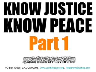 KNOW JUSTICE
KNOW PEACE
   Part 1
PO Box 73688, L.A., CA 90003 / www.youth4justice.org / freelanow@yahoo.com
 