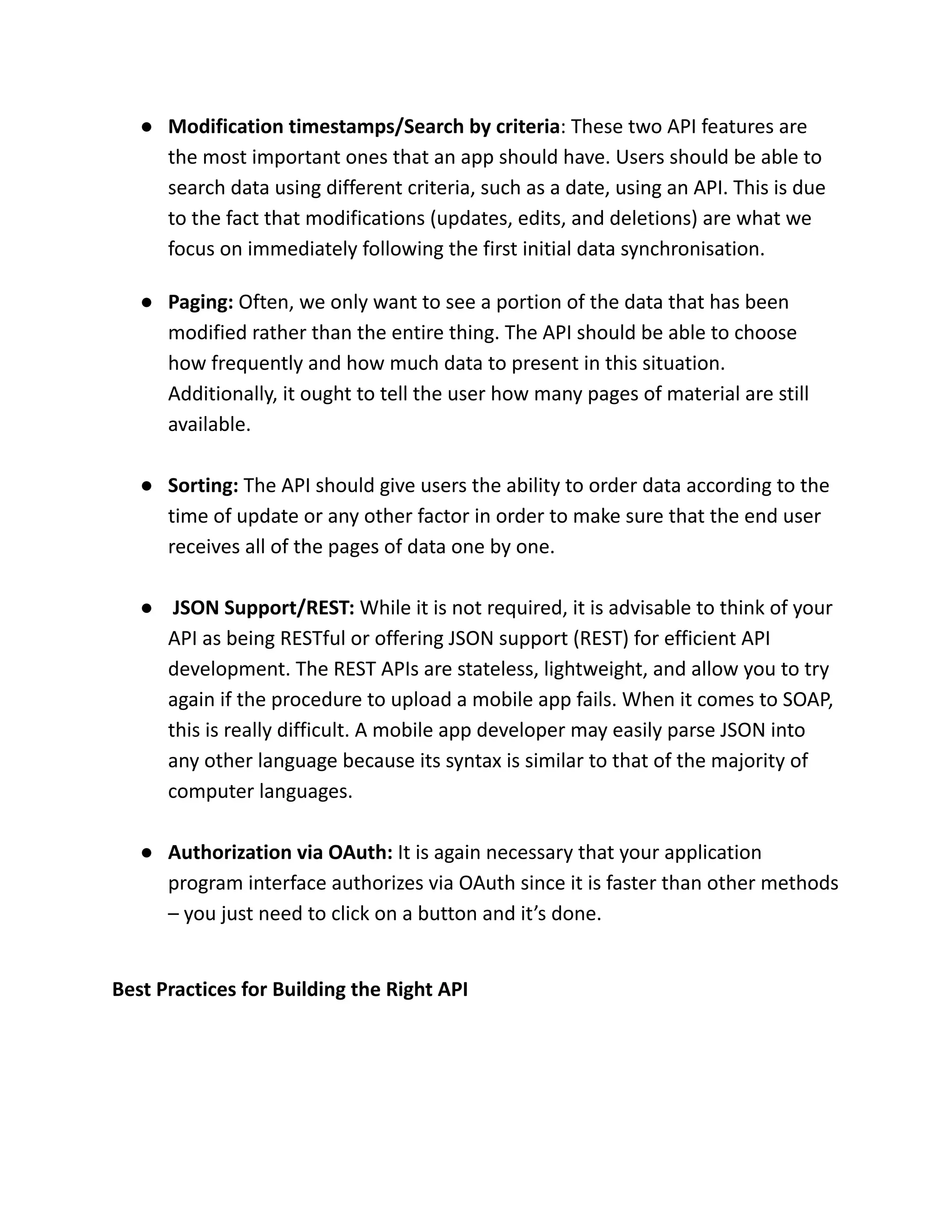 ● Modification timestamps/Search by criteria: These two API features are
the most important ones that an app should have. Users should be able to
search data using different criteria, such as a date, using an API. This is due
to the fact that modifications (updates, edits, and deletions) are what we
focus on immediately following the first initial data synchronisation.
● Paging: Often, we only want to see a portion of the data that has been
modified rather than the entire thing. The API should be able to choose
how frequently and how much data to present in this situation.
Additionally, it ought to tell the user how many pages of material are still
available.
● Sorting: The API should give users the ability to order data according to the
time of update or any other factor in order to make sure that the end user
receives all of the pages of data one by one.
● JSON Support/REST: While it is not required, it is advisable to think of your
API as being RESTful or offering JSON support (REST) for efficient API
development. The REST APIs are stateless, lightweight, and allow you to try
again if the procedure to upload a mobile app fails. When it comes to SOAP,
this is really difficult. A mobile app developer may easily parse JSON into
any other language because its syntax is similar to that of the majority of
computer languages.
● Authorization via OAuth: It is again necessary that your application
program interface authorizes via OAuth since it is faster than other methods
– you just need to click on a button and it’s done.
Best Practices for Building the Right API
 