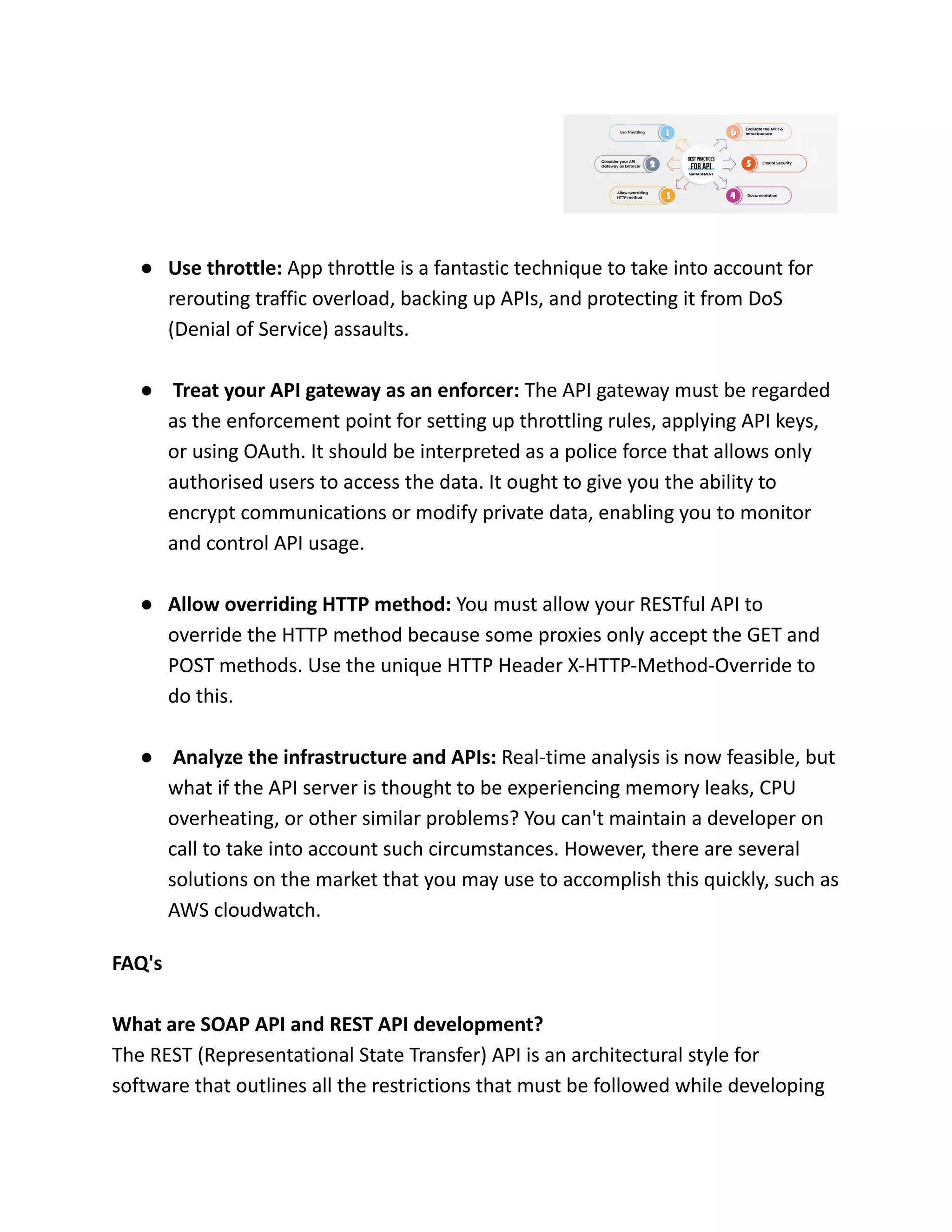 ● Use throttle: App throttle is a fantastic technique to take into account for
rerouting traffic overload, backing up APIs, and protecting it from DoS
(Denial of Service) assaults.
● Treat your API gateway as an enforcer: The API gateway must be regarded
as the enforcement point for setting up throttling rules, applying API keys,
or using OAuth. It should be interpreted as a police force that allows only
authorised users to access the data. It ought to give you the ability to
encrypt communications or modify private data, enabling you to monitor
and control API usage.
● Allow overriding HTTP method: You must allow your RESTful API to
override the HTTP method because some proxies only accept the GET and
POST methods. Use the unique HTTP Header X-HTTP-Method-Override to
do this.
● Analyze the infrastructure and APIs: Real-time analysis is now feasible, but
what if the API server is thought to be experiencing memory leaks, CPU
overheating, or other similar problems? You can't maintain a developer on
call to take into account such circumstances. However, there are several
solutions on the market that you may use to accomplish this quickly, such as
AWS cloudwatch.
FAQ's
What are SOAP API and REST API development?
The REST (Representational State Transfer) API is an architectural style for
software that outlines all the restrictions that must be followed while developing
 